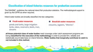 Classification of inland fisheries resources for production assessment
◉ Fresh water resources
ponds and tanks, large irrigation
tanks, lakes, reservoirs, beels, river,
streams
15
The DAHD&F publishes the national inland fish production statistics. The methodological support is
given by the CIFRI as when required.
Inland water bodies are broadly classified into two categories:
◉ Brackish water resources
estuaries, lagoons, “bheries”.
all those potential class of water bodies need coverage under catch assessment programs are
being classified for the execution of the methodology in order to provide firm, reliable and
statistically sound data base on inland fisheries. Water bodies that marginally contribute to catch is
not included in this method.
 