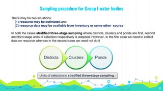 18
There may be two situations:
(1) resource may be estimated and
(2) resource data may be available from inventory or some other source
In both the cases stratified three-stage sampling where districts, clusters and ponds are first, second
and third stage units of selection respectively is adopted. However, in the first case we need to collect
data on resource whereas in the second case we need not do it
Ponds
Clusters
Districts
Units of selection in stratified three-stage sampling
Sampling procedure for Group I water bodies
 