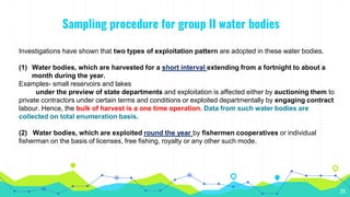 Sampling procedure for group II water bodies
23
Investigations have shown that two types of exploitation pattern are adopted in these water bodies.
(1) Water bodies, which are harvested for a short interval extending from a fortnight to about a
month during the year.
Examples- small reservoirs and lakes
under the preview of state departments and exploitation is affected either by auctioning them to
private contractors under certain terms and conditions or exploited departmentally by engaging contract
labour. Hence, the bulk of harvest is a one time operation. Data from such water bodies are
collected on total enumeration basis.
(2) Water bodies, which are exploited round the year by fishermen cooperatives or individual
fisherman on the basis of licenses, free fishing, royalty or any other such mode.
 