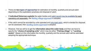 24
o There are two types of approaches for estimation of monthly, quarterly and annual catch
depending on the exploitation practices and disposal of catch.
o If individual fisherman exploits the water bodies and catch record may be available for each
operating unit separately, the is adopted.
o If the catch cannot be recorded by units operated and only total catch, which is landed for disposal,
can be assessed, then is adopted.
o However, first we will try to get the information about the water body and then we have to
specify the “choice of sampling units” which may be either “Fishing village” or “Landing
centre”. Based on this information the monthly, quarterly and the annual catch will be estimated
adopting the appropriate technique.
 