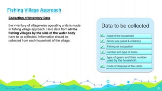 25
Collection of Inventory Data
the inventory of village-wise operating units is made
in fishing village approach. Here data from all the
fishing villages by the side of the water body
have to be collected. Information should be
collected from each household of the village.
Data to be collected
head of the household
family size (adult & children)
Fishing as occupation
number and type of boats
type of gears and their number
used by the household
mode of disposal of the catch.
Fishing Village Approach
 