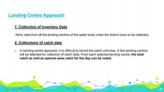 28
1. Collection of Inventory Data
Here, data from all the landing centres of the water body under the district have to be collected.
2. Collections of catch data
o In landing centre approach, it is difficult to record the catch unit-wise. A few landing centres
will be selected for collection of catch data. From each selected landing centre, the total
catch as well as species-wise catch for the day can be noted.
Landing Centre Approach
 