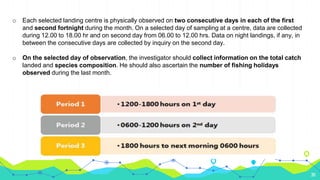 30
o Each selected landing centre is physically observed on two consecutive days in each of the first
and second fortnight during the month. On a selected day of sampling at a centre, data are collected
during 12.00 to 18.00 hr and on second day from 06.00 to 12.00 hrs. Data on night landings, if any, in
between the consecutive days are collected by inquiry on the second day.
o On the selected day of observation, the investigator should collect information on the total catch
landed and species composition. He should also ascertain the number of fishing holidays
observed during the last month.
 