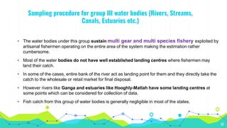 Sampling procedure for group III water bodies (Rivers, Streams,
Canals, Estuaries etc.)
32
• The water bodies under this group sustain multi gear and multi species fishery exploited by
artisanal fishermen operating on the entire area of the system making the estimation rather
cumbersome.
• Most of the water bodies do not have well established landing centres where fishermen may
land their catch.
• In some of the cases, entire bank of the river act as landing point for them and they directly take the
catch to the wholesale or retail market for final disposal.
• However rivers like Ganga and estuaries like Hooghly-Matlah have some landing centres at
some points which can be considered for collection of data.
• Fish catch from this group of water bodies is generally negligible in most of the states.
 