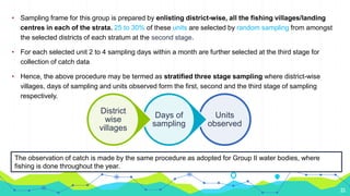 33
• Sampling frame for this group is prepared by enlisting district-wise, all the fishing villages/landing
centres in each of the strata. 25 to 30% of these units are selected by random sampling from amongst
the selected districts of each stratum at the second stage.
• For each selected unit 2 to 4 sampling days within a month are further selected at the third stage for
collection of catch data
• Hence, the above procedure may be termed as stratified three stage sampling where district-wise
villages, days of sampling and units observed form the first, second and the third stage of sampling
respectively.
Units
observed
Days of
sampling
District
wise
villages
The observation of catch is made by the same procedure as adopted for Group II water bodies, where
fishing is done throughout the year.
 