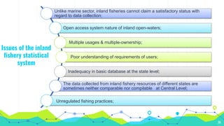36
Issues of the inland
fishery statistical
system
Unlike marine sector, inland fisheries cannot claim a satisfactory status with
regard to data collection;
Open access system nature of inland open-waters;
Multiple usages & multiple-ownership;
Poor understanding of requirements of users;
Inadequacy in basic database at the state level;
The data collected from inland fishery resources of different states are
sometimes neither comparable nor compilable at Central Level;
Unregulated fishing practices;
 