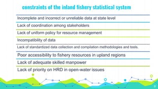 constraints of the inland fishery statistical system
37
Incomplete and incorrect or unreliable data at state level
Lack of coordination among stakeholders
Lack of uniform policy for resource management
Incompatibility of data
Lack of standardized data collection and compilation methodologies and tools.
Poor accessibility to fishery resources in upland regions
Lack of adequate skilled manpower
Lack of priority on HRD in open-water issues
 