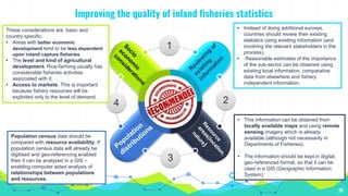 38
4
3
2
1
Improving the quality of inland fisheries statistics
• Instead of doing additional surveys,
countries should review their existing
statistics using existing information (and
involving the relevant stakeholders in the
process).
• Reasonable estimates of the importance
of the sub-sector can be obtained using
existing local information, comparative
data from elsewhere and fishery
independent information.
• This information can be obtained from
locally available maps and using remote
sensing imagery which is already
available (although not necessarily in
Departments of Fisheries).
• The information should be kept in digital,
geo-referenced format, so that it can be
used in a GIS (Geographic Information
System).
Population census data should be
compared with resource availability. If
population census data will already be
digitised and geo-referencing enabled
then it can be analysed in a GIS –
enabling computer aided analysis of
relationships between populations
and resources.
These considerations are basic and
country specific.
• Areas with better economic
development tend to be less dependent
upon inland capture fisheries
• The level and kind of agricultural
development. Rice-farming usually has
considerable fisheries activities
associated with it.
• Access to markets. This is important
because fishery resources will be
exploited only to the level of demand.
 