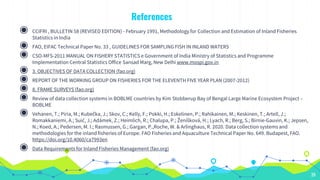 References
39
◉ CCIFRI , BULLETIN 58 (REVISED EDITION) - February 1991, Methodology for Collection and Estimation of Inland Fisheries
Statistics in India
◉ FAO, EIFAC Technical Paper No. 33 , GUIDELINES FOR SAMPLING FISH IN INLAND WATERS
◉ CSO-MFS-2011 MANUAL ON FISHERY STATISTICS e Government of India Ministry of Statistics and Programme
Implementation Central Statistics Office Sansad Marg, New Delhi www.mospi.gov.in
◉ 3. OBJECTIVES OF DATA COLLECTION (fao.org)
◉ REPORT OF THE WORKING GROUP ON FISHERIES FOR THE ELEVENTH FIVE YEAR PLAN (2007-2012)
◉ 8. FRAME SURVEYS (fao.org)
◉ Review of data collection systems in BOBLME countries by Kim Stobberup Bay of Bengal Large Marine Ecosystem Project –
BOBLME
◉ Vehanen, T.; Piria, M.; Kubečka, J.; Skov, C.; Kelly, F.; Pokki, H.; Eskelinen, P.; Rahikainen, M.; Keskinen, T.; Artell, J.;
Romakkaniemi, A.; Suić, J.; Adámek, Z.; Heimlich, R.; Chalupa, P.; Ženíšková, H.; Lyach, R.; Berg, S.; Birnie-Gauvin, K.; Jepsen,
N.; Koed, A.; Pedersen, M. I.; Rasmussen, G.; Gargan, P.,Roche, W. & Arlinghaus, R. 2020. Data collection systems and
methodologies for the inland fisheries of Europe. FAO Fisheries and Aquaculture Technical Paper No. 649. Budapest, FAO.
https://doi.org/10.4060/ca7993en
◉ Data Requirements for Inland Fisheries Management (fao.org)
 