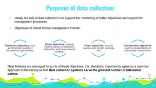 Purposes of data collection
4
o Ideally the role of data collection is to support the monitoring of stated objectives and support for
management processes.
Extractive objectives, such
as fish protein supply or
recreational opportunities;
Social objectives, such as
income, equity of distribution
of benefits, reduction of social
conflict;
Fiscal objectives, such as
revenue and foreign earnings;
and
Conservation objectives,
such as sustainability or
biodiversity conservation.
Most fisheries are managed for a mix of these objectives. It is, therefore, important to agree on a common
approach to the fishery so that data collection systems serve the greatest number of interested
parties.
o Objectives of inland fishery management include:
 