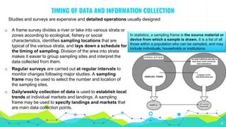 TIMING OF DATA AND INFORMATION COLLECTION
Studies and surveys are expensive and detailed operations usually designed
6
o A frame survey divides a river or lake into various strata or
zones according to ecological, fishery or social
characteristics, identifies sampling locations that are
typical of the various strata, and lays down a schedule for
the timing of sampling. Division of the area into strata
makes it easier to group sampling sites and interpret the
data collected from them.
o Regular surveys are carried out at regular intervals to
monitor changes following major studies. A sampling
frame may be used to select the number and location of
the sampling sites.
o Daily/weekly collection of data is used to establish local
trends at individual markets and landings. A sampling
frame may be used to specify landings and markets that
are main data collection points.
In statistics, a sampling frame is the source material or
device from which a sample is drawn. It is a list of all
those within a population who can be sampled, and may
include individuals, households or institutions.
 