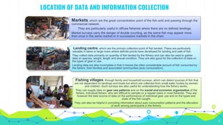 LOCATION OF DATA AND INFORMATION COLLECTION
7
Markets, which are the great concentration point of the fish sold and passing through the
commercial network.
They are particularly useful in diffuse fisheries where there are no defined landings.
Market surveys carry the danger of double counting, as the same fish may appear more
than once in the same market or in successive markets in the chain.
Landing centre, which are the primary collection point of fish landed. These are particularly
valuable in lakes or large rivers where definite points have developed for landing and sale of fish.
They collect data primarily on quantity of fish landed by the fishery and can also be used to gather
data on species, weight, length and sexual condition. They are also good for the collection of data on
the types of gear in use.
Landing data are also incomplete in that it misses the often considerable amount of fish consumed by
the fishers, their families and associated communities (auto consumption).
Fishing villages, through family and household surveys, which can detect sources of fish that
are not dependent on landings and boats but which are collected from small water bodies by women
and children. Such surveys are also useful for understanding how the fishery works.
They can supply data on gear use patterns and on the social and economic organization of the
fishers. Individual fishers, who are difficult to sample on a regular basis in most fisheries. They are
however the best source of data on the performance of individual gear use and on the types and
sizes of the fish caught.
They can also be helpful in providing information about auto consumption patterns and the allocation
of work among participants in the fishery.
 