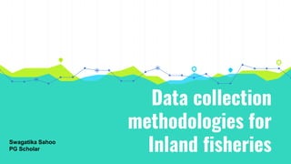 Data collection
methodologies for
Inland fisheries
Swagatika Sahoo
PG Scholar
 