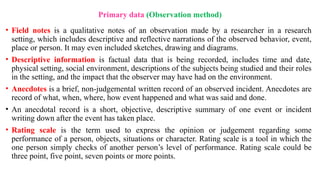 Primary data (Observation method)
• Field notes is a qualitative notes of an observation made by a researcher in a research
setting, which includes descriptive and reflective narrations of the observed behavior, event,
place or person. It may even included sketches, drawing and diagrams.
• Descriptive information is factual data that is being recorded, includes time and date,
physical setting, social environment, descriptions of the subjects being studied and their roles
in the setting, and the impact that the observer may have had on the environment.
• Anecdotes is a brief, non-judgemental written record of an observed incident. Anecdotes are
record of what, when, where, how event happened and what was said and done.
• An anecdotal record is a short, objective, descriptive summary of one event or incident
writing down after the event has taken place.
• Rating scale is the term used to express the opinion or judgement regarding some
performance of a person, objects, situations or character. Rating scale is a tool in which the
one person simply checks of another person’s level of performance. Rating scale could be
three point, five point, seven points or more points.
 