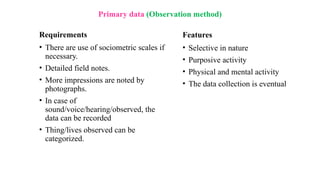 Primary data (Observation method)
Requirements
• There are use of sociometric scales if
necessary.
• Detailed field notes.
• More impressions are noted by
photographs.
• In case of
sound/voice/hearing/observed, the
data can be recorded
• Thing/lives observed can be
categorized.
Features
• Selective in nature
• Purposive activity
• Physical and mental activity
• The data collection is eventual
 