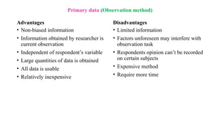 Advantages
• Non-biased information
• Information obtained by researcher is
current observation
• Independent of respondent’s variable
• Large quantities of data is obtained
• All data is usable
• Relatively inexpensive
Disadvantages
• Limited information
• Factors unforeseen may interfere with
observation task
• Respondents opinion can’t be recorded
on certain subjects
• Expensive method
• Require more time
Primary data (Observation method)
 
