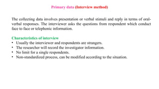 Primary data (Interview method)
The collecting data involves presentation or verbal stimuli and reply in terms of oral-
verbal responses. The interviewer asks the questions from respondent which conduct
face to face or telephonic information.
Characteristics of interview
• Usually the interviewer and respondents are strangers.
• The researcher will record the investigator information.
• No limit for a single respondents.
• Non-standardized process, can be modified according to the situation.
 