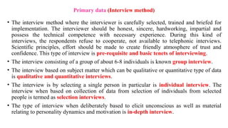 • The interview method where the interviewer is carefully selected, trained and briefed for
implementation. The interviewer should be honest, sincere, hardworking, impartial and
possess the technical competence with necessary experience. During this kind of
interviews, the respondents refuse to cooperate, not available to telephonic interviews.
Scientific principles, effort should be made to create friendly atmosphere of trust and
confidence. This type of interview is pre-requisite and basic tenets of interviewing.
• The interview consisting of a group of about 6-8 individuals is known group interview.
• The interview based on subject matter which can be qualitative or quantitative type of data
is qualitative and quantitative interviews.
• The interview is by selecting a single person in particular is individual interview. The
interview when based on collection of data from selection of individuals from selected
people is termed as selection interviews.
• The type of interview when deliberately based to elicit unconscious as well as material
relating to personality dynamics and motivation is in-depth interview.
Primary data (Interview method)
 