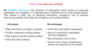 (b) Telephone interviews: The collection of information which consists of contacting
respondents over telephone, it is important part in industrial surveys in developed regions.
This method is quick way of obtaining information, inexpensive way of personal
interviewing method. It has high rate of response over mailing method.
Advantages
• Wider distribution of sample is possible
• Flexible compared to mailing method
• High response rate then mailing method.
• Faster than other methods.
Dis-advantages
• Little time is provided to respondents
• Survey is restricted to respondents
who have telephones
• Bias information may be more
• Intense survey where comprehensive
answers are required was not suitable.
Primary data (Interview method)
 