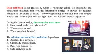 Data collection is the process by which a researcher collect the observable and
measurable data/facts that provides information needed to answer the research
problem in the course of study. It involves gathering information that will analyze
answers for research questions, test hypothesis, and achieve research objectives.
During the data collection, the researcher must know:
1. How to collect the data information?
2. What data to collect?
3. When to collect the data?
The selection method of data collection depends on:
4. Availability of resources
5. Credibility or authenticity
6. Reporting the analysis
7. Data analyzing skills
 