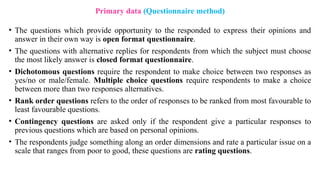• The questions which provide opportunity to the responded to express their opinions and
answer in their own way is open format questionnaire.
• The questions with alternative replies for respondents from which the subject must choose
the most likely answer is closed format questionnaire.
• Dichotomous questions require the respondent to make choice between two responses as
yes/no or male/female. Multiple choice questions require respondents to make a choice
between more than two responses alternatives.
• Rank order questions refers to the order of responses to be ranked from most favourable to
least favourable questions.
• Contingency questions are asked only if the respondent give a particular responses to
previous questions which are based on personal opinions.
• The respondents judge something along an order dimensions and rate a particular issue on a
scale that ranges from poor to good, these questions are rating questions.
Primary data (Questionnaire method)
 