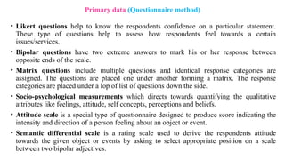 • Likert questions help to know the respondents confidence on a particular statement.
These type of questions help to assess how respondents feel towards a certain
issues/services.
• Bipolar questions have two extreme answers to mark his or her response between
opposite ends of the scale.
• Matrix questions include multiple questions and identical response categories are
assigned. The questions are placed one under another forming a matrix. The response
categories are placed under a lop of list of questions down the side.
• Socio-psychological measurements which directs towards quantifying the qualitative
attributes like feelings, attitude, self concepts, perceptions and beliefs.
• Attitude scale is a special type of questionnaire designed to produce score indicating the
intensity and direction of a person feeling about an object or event.
• Semantic differential scale is a rating scale used to derive the respondents attitude
towards the given object or events by asking to select appropriate position on a scale
between two bipolar adjectives.
Primary data (Questionnaire method)
 