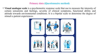 • Visual analogue scale is a psychometric response scale that use to measure the intensity of
certain sensations and feelings, severity of clinical symptoms, functional ability and
attitude towards environmental conditions. It is a bipolar scale to determine the degree of
stimuli a patient experiences.
Primary data (Questionnaire method)
 