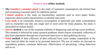 • The transitory consumer panel is the study of customers consumptions for limited time
and continuing consumer panel for indefinite period.
• Content analysis is the study on documentary materials such as news paper, books,
magazines about certain characteristics to identify and count.
• Case study is an essentially intensive investigation of particular unit under consideration
such as researcher can take one single unit or more units for study purpose, the study is
intensified on minute details.
• Survey method is one of the common methods of diagnosing and solving social problems.
This method is followed by many research problems which require systematic collection of
data from population through use of personal interviews or data gathering devices.
• Panel method of data collection id data collected from same sample respondents at the
same interval either by email or by personal interview. The use of studies are focused on
expenditure pattern, consumer behaviour, effectiveness of advertising, voting behaviour
and so on.
Primary data (Other method)
 