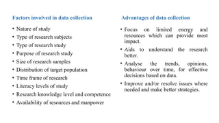 Advantages of data collection
• Focus on limited energy and
resources which can provide most
impact.
• Aids to understand the research
better.
• Analyse the trends, opinions,
behaviour over time, for effective
decisions based on data.
• Improve and/or resolve issues where
needed and make better strategies.
Factors involved in data collection
• Nature of study
• Type of research subjects
• Type of research study
• Purpose of research study
• Size of research samples
• Distribution of target population
• Time frame of research
• Literacy levels of study
• Research knowledge level and competence
• Availability of resources and manpower
 
