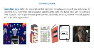 Secondary data
Secondary data refers to information that has been collected, processed, and published by
someone else, other than the researcher gathering the data first-hand. This can include data
from sources such as government publications, academic journals, market research reports,
and other existing datasets.
 