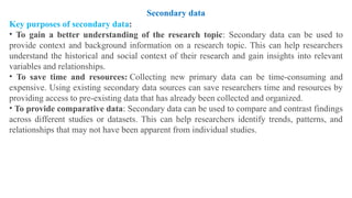 Key purposes of secondary data:
• To gain a better understanding of the research topic: Secondary data can be used to
provide context and background information on a research topic. This can help researchers
understand the historical and social context of their research and gain insights into relevant
variables and relationships.
• To save time and resources: Collecting new primary data can be time-consuming and
expensive. Using existing secondary data sources can save researchers time and resources by
providing access to pre-existing data that has already been collected and organized.
• To provide comparative data: Secondary data can be used to compare and contrast findings
across different studies or datasets. This can help researchers identify trends, patterns, and
relationships that may not have been apparent from individual studies.
Secondary data
 