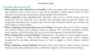 Secondary data may be used
• When primary data collection is not feasible: Collecting primary data can be time-consuming
and expensive, and in some cases, it may not be feasible to collect primary data. In these
situations, secondary data can provide valuable insights and information.
• When exploring a new research area: Secondary data can be a useful starting point for
researchers who are exploring a new research area. Secondary data can provide context and
background information on a research topic, and can help researchers identify key variables and
relationships to explore further.
• When comparing and contrasting research findings: Secondary data can be used to compare
and contrast findings across different studies or datasets. This can help researchers identify
trends, patterns, and relationships that may not have been apparent from individual studies.
• When triangulating research findings: Triangulation is the process of using multiple sources
of data to confirm or refute research findings. Secondary data can be used to support
triangulation by providing additional sources of data to support or refute primary research
findings.
• When validating research findings: Secondary data can be used to validate primary research
findings by providing additional sources of data that support or refute the primary findings.
Secondary data
 