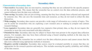 Characteristics of secondary data
• Non-reactive: Secondary data are non-reactive, meaning that they are not collected for the specific purpose
of the research study. This means that the researcher has no control over the data collection process, and
cannot influence how the data were collected.
• Time-saving: Secondary data are pre-existing, meaning that they have already been collected and organized
by someone else. This can save the researcher time and resources, as they do not need to collect the data
themselves.
• Wide-ranging: Secondary data sources can provide a wide range of information on a variety of topics. This
can be useful for researchers who are exploring a new research area or seeking to compare and contrast
research findings.
• Less expensive: Secondary data are generally less expensive than primary data, as they do not require the
researcher to incur the costs associated with data collection.
• Potential for bias: Secondary data may be subject to biases that were present in the original data collection
process. For example, data may have been collected using a biased sampling method or the data may be
incomplete or inaccurate.
• Lack of control: The researcher has no control over the data collection process and cannot ensure that the
data were collected using appropriate methods or measures.
• Requires careful evaluation: Secondary data sources must be evaluated carefully to ensure that they are
appropriate for the research question and analysis. This includes assessing the quality, reliability, and validity
of the data sources.
Secondary data
 