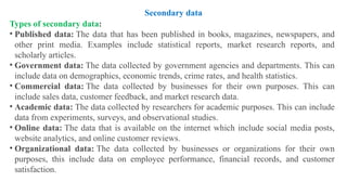 Types of secondary data:
• Published data: The data that has been published in books, magazines, newspapers, and
other print media. Examples include statistical reports, market research reports, and
scholarly articles.
• Government data: The data collected by government agencies and departments. This can
include data on demographics, economic trends, crime rates, and health statistics.
• Commercial data: The data collected by businesses for their own purposes. This can
include sales data, customer feedback, and market research data.
• Academic data: The data collected by researchers for academic purposes. This can include
data from experiments, surveys, and observational studies.
• Online data: The data that is available on the internet which include social media posts,
website analytics, and online customer reviews.
• Organizational data: The data collected by businesses or organizations for their own
purposes, this include data on employee performance, financial records, and customer
satisfaction.
Secondary data
 