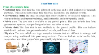 Types of secondary data:
• Historical data: The data that was collected in the past and is still available for research
purposes. This can include census data, historical documents, and archival records.
• International data: The data collected from other countries for research purposes. This
can include data on international trade, health statistics, and demographic trends.
• Public data: The data that is available to the general public. This can include data from
government agencies, non-profit organizations, and other sources.
• Private data: The data that is not available to the general public. This can include
confidential business data, personal medical records, and financial data.
• Big data: The data which are large, complex datasets that are difficult to manage and
analyze using traditional data processing methods. This can include social media data,
sensor data, and other types of data generated by digital devices.
Secondary data
 