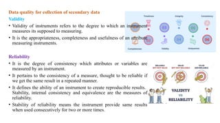 Data quality for collection of secondary data
Validity
• Validity of instruments refers to the degree to which an instrument
measures its supposed to measuring.
• It is the appropriateness, completeness and usefulness of an attribute
measuring instruments.
Reliability
• It is the degree of consistency which attributes or variables are
measured by an instrument.
• It pertains to the consistency of a measure, thought to be reliable if
we get the same result in a repeated manner.
• It defines the ability of an instrument to create reproducible results.
Stability, internal consistency and equivalence are the measures of
reliability.
• Stability of reliability means the instrument provide same results
when used consecutively for two or more times.
 