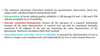 • The statistical calculation (Test-retest method) use questionnaire, observation, check list,
rating scales, and physiological measurements tools.
• Interpretation of results indicate perfect reliability (-1.00 through 0.0 and +1.00) and 0.700
indicate acceptable level of reliability.
• Internal consistency/homogeneity ensures all the sub-parts of a research instruments
measure all the same characteristics. A research tool can only be considered internally
consistent if all subparts of the tool are measuring the same characteristics of the
phenomena. Statistical calculation (Split-Half method).
• Equivalence/inter rater/inter observer reliability is estimated by administration of tool to
observe a single event simultaneously and independently by two or more trained observers.
 