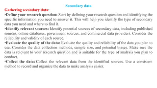 Gathering secondary data:
•Define your research question: Start by defining your research question and identifying the
specific information you need to answer it. This will help you identify the type of secondary
data you need and where to find it.
•Identify relevant sources: Identify potential sources of secondary data, including published
sources, online databases, government sources, and commercial data providers. Consider the
reliability and validity of each source.
•Evaluate the quality of the data: Evaluate the quality and reliability of the data you plan to
use. Consider the data collection methods, sample size, and potential biases. Make sure the
data is relevant to your research question and is suitable for the type of analysis you plan to
conduct.
•Collect the data: Collect the relevant data from the identified sources. Use a consistent
method to record and organize the data to make analysis easier.
Secondary data
 