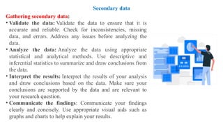Gathering secondary data:
• Validate the data: Validate the data to ensure that it is
accurate and reliable. Check for inconsistencies, missing
data, and errors. Address any issues before analyzing the
data.
• Analyze the data: Analyze the data using appropriate
statistical and analytical methods. Use descriptive and
inferential statistics to summarize and draw conclusions from
the data.
• Interpret the results: Interpret the results of your analysis
and draw conclusions based on the data. Make sure your
conclusions are supported by the data and are relevant to
your research question.
• Communicate the findings: Communicate your findings
clearly and concisely. Use appropriate visual aids such as
graphs and charts to help explain your results.
Secondary data
 