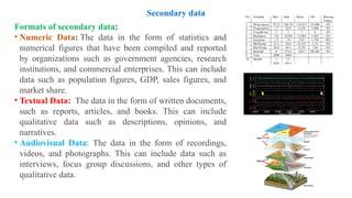 Formats of secondary data:
• Numeric Data: The data in the form of statistics and
numerical figures that have been compiled and reported
by organizations such as government agencies, research
institutions, and commercial enterprises. This can include
data such as population figures, GDP, sales figures, and
market share.
• Textual Data: The data in the form of written documents,
such as reports, articles, and books. This can include
qualitative data such as descriptions, opinions, and
narratives.
• Audiovisual Data: The data in the form of recordings,
videos, and photographs. This can include data such as
interviews, focus group discussions, and other types of
qualitative data.
Secondary data
 