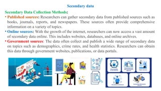 Secondary Data Collection Methods:
• Published sources: Researchers can gather secondary data from published sources such as
books, journals, reports, and newspapers. These sources often provide comprehensive
information on a variety of topics.
• Online sources: With the growth of the internet, researchers can now access a vast amount
of secondary data online. This includes websites, databases, and online archives.
• Government sources: The data often collect and publish a wide range of secondary data
on topics such as demographics, crime rates, and health statistics. Researchers can obtain
this data through government websites, publications, or data portals.
Secondary data
 
