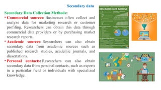 Secondary Data Collection Methods:
• Commercial sources: Businesses often collect and
analyze data for marketing research or customer
profiling. Researchers can obtain this data through
commercial data providers or by purchasing market
research reports.
• Academic sources: Researchers can also obtain
secondary data from academic sources such as
published research studies, academic journals, and
dissertations.
• Personal contacts: Researchers can also obtain
secondary data from personal contacts, such as experts
in a particular field or individuals with specialized
knowledge.
Secondary data
 