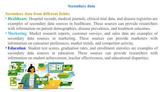 Secondary data from different fields:
• Healthcare: Hospital records, medical journals, clinical trial data, and disease registries are
examples of secondary data sources in healthcare. These sources can provide researchers
with information on patient demographics, disease prevalence, and treatment outcomes.
• Marketing: Market research reports, customer surveys, and sales data are examples of
secondary data sources in marketing. These sources can provide marketers with
information on consumer preferences, market trends, and competitor activity.
• Education: Student test scores, graduation rates, and enrollment statistics are examples of
secondary data sources in education. These sources can provide researchers with
information on student achievement, teacher effectiveness, and educational disparities.
Secondary data
 