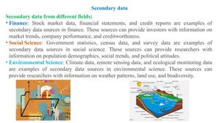 Secondary data from different fields:
• Finance: Stock market data, financial statements, and credit reports are examples of
secondary data sources in finance. These sources can provide investors with information on
market trends, company performance, and creditworthiness.
• Social Science: Government statistics, census data, and survey data are examples of
secondary data sources in social science. These sources can provide researchers with
information on population demographics, social trends, and political attitudes.
• Environmental Science: Climate data, remote sensing data, and ecological monitoring data
are examples of secondary data sources in environmental science. These sources can
provide researchers with information on weather patterns, land use, and biodiversity.
Secondary data
 