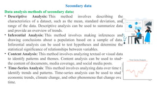 Data analysis methods of secondary data:
• Descriptive Analysis: This method involves describing the
characteristics of a dataset, such as the mean, standard deviation, and
range of the data. Descriptive analysis can be used to summarize data
and provide an overview of trends.
• Inferential Analysis: This method involves making inferences and
drawing conclusions about a population based on a sample of data.
Inferential analysis can be used to test hypotheses and determine the
statistical significance of relationships between variables.
• Content Analysis: This method involves analyzing textual or visual data
to identify patterns and themes. Content analysis can be used to study
the content of documents, media coverage, and social media posts.
• Time-Series Analysis: This method involves analyzing data over time to
identify trends and patterns. Time-series analysis can be used to study
economic trends, climate change, and other phenomena that change over
time.
Secondary data
 