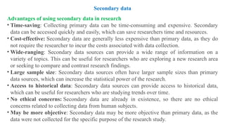 Advantages of using secondary data in research
• Time-saving: Collecting primary data can be time-consuming and expensive. Secondary
data can be accessed quickly and easily, which can save researchers time and resources.
• Cost-effective: Secondary data are generally less expensive than primary data, as they do
not require the researcher to incur the costs associated with data collection.
• Wide-ranging: Secondary data sources can provide a wide range of information on a
variety of topics. This can be useful for researchers who are exploring a new research area
or seeking to compare and contrast research findings.
• Large sample size: Secondary data sources often have larger sample sizes than primary
data sources, which can increase the statistical power of the research.
• Access to historical data: Secondary data sources can provide access to historical data,
which can be useful for researchers who are studying trends over time.
• No ethical concerns: Secondary data are already in existence, so there are no ethical
concerns related to collecting data from human subjects.
• May be more objective: Secondary data may be more objective than primary data, as the
data were not collected for the specific purpose of the research study.
Secondary data
 