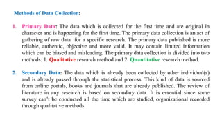 Methods of Data Collection:
1. Primary Data: The data which is collected for the first time and are original in
character and is happening for the first time. The primary data collection is an act of
gathering of raw data for a specific research. The primary data published is more
reliable, authentic, objective and more valid. It may contain limited information
which can be biased and misleading. The primary data collection is divided into two
methods: 1. Qualitative research method and 2. Quantitative research method.
2. Secondary Data: The data which is already been collected by other individual(s)
and is already passed through the statistical process. This kind of data is sourced
from online portals, books and journals that are already published. The review of
literature in any research is based on secondary data. It is essential since some
survey can’t be conducted all the time which are studied, organizational recorded
through qualitative methods.
 