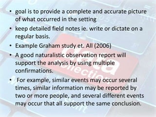 • goal is to provide a complete and accurate picture
of what occurred in the setting
• keep detailed field notes ie. write or dictate on a
regular basis.
• Example Graham study et. All (2006)
• A good naturalistic observation report will
support the analysis by using multiple
confirmations.
• For example, similar events may occur several
times, similar information may be reported by
two or more people, and several different events
may occur that all support the same conclusion.
 