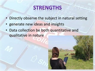 • Directly observe the subject in natural setting
• generate new ideas and insights
• Data collection be both quantitative and
qualitative in nature
 