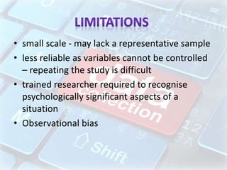 • small scale - may lack a representative sample
• less reliable as variables cannot be controlled
– repeating the study is difficult
• trained researcher required to recognise
psychologically significant aspects of a
situation
• Observational bias
 